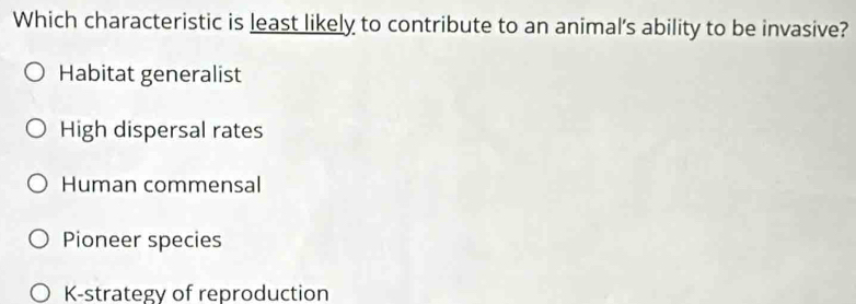 Which characteristic is least likely to contribute to an animal's ability to be invasive?
Habitat generalist
High dispersal rates
Human commensal
Pioneer species
K-strategy of reproduction