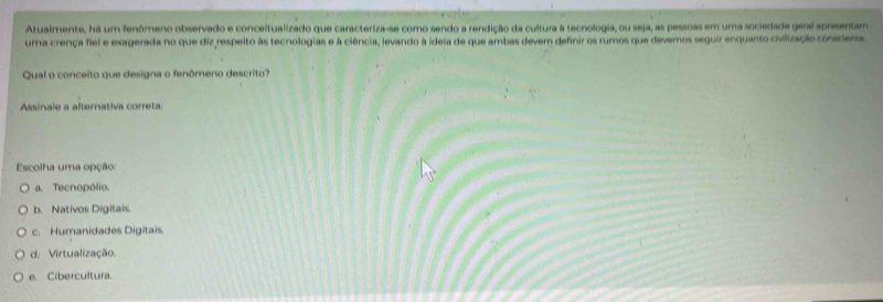 Atualmente, há um fenômeno observado e conceitualizado que caracteriza-se como sendo a rendição da cultura à tecnologia, ou seja, as pessoas em uma sociedade geral apresentam
uma crença fiel e exagerada no que diz respeito às tecnologias e à ciência, levando à ideia de que ambas devem definir os rumos que devernos seguir enquanto civilização consciente.
Qual o conceito que designa o fenômeno descrito?
Assinale a alternativa correta:
Escolha uma opção:
a. Tecnopólio.
b. Nativos Digitais.
c. Humanidades Digitais
d. Virtualização.
e. Cibercultura.