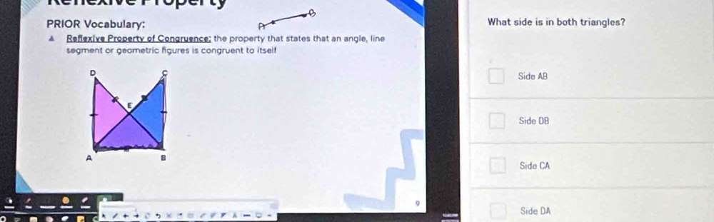 PRIOR Vocabulary: What side is in both triangles?
Reflexive Property of Congruence; the property that states that an angle, line
segment or geametric figures is congruent to itself
D
Side AB
E
Side DB
A B
Side CA
Side DA