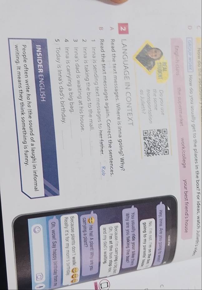 Now đo the vocabulai 
D GRoUR wORk ] How do you usually get to the places in the box? For ideas, watch Julieth's vide, 
English class the supermarket work/college your best friend's house
1200 ? %
t 
REA Do you use Hey, Inna. Are you going to word C 
STUDENT 
the same 
transportation No, I'm not. I'm on the bus 
as Julieth? 
going to my parents' house 
2 LANGUAGE IN CONTEXT 
You usually ride your bike ther 
Why are you taking the bus? 
A Read the text messages. Where is Inna going? Why? 
Because I'm carrying a big dan 
B Read the text messages again. Correct the sentences. 
Oh, I'm at the bus stop row 
1 Inna is sending text messages to her father. Rob 
and my dad's waiting. 
FIND 
2 Inna is taking the bus to the mall._ 
Ha ha! A plant! Why are you 
3 Inna's dad is waiting at his house. _carrying a plant? 
4 Inna is carrying a big bag._ 
Because plants don't walk 
5 Today is Inna's dad's birthday. _Really it's for my mom's birthday. 
Oh, wow! Say happy birthday from me 
INSIDER ENGLISH 
People often write ha ha (the sound of a laugh) in informal 
a 
writing. It means they think something is funny.