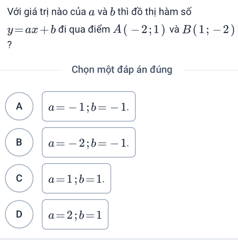 Với giá trị nào của a và b thì đồ thị hàm số
y=ax+b đi qua điểm A(-2;1) và B(1;-2)
?
Chọn một đáp án đúng
A a=-1; b=-1.
B a=-2; b=-1.
C a=1; b=1.
D a=2; b=1