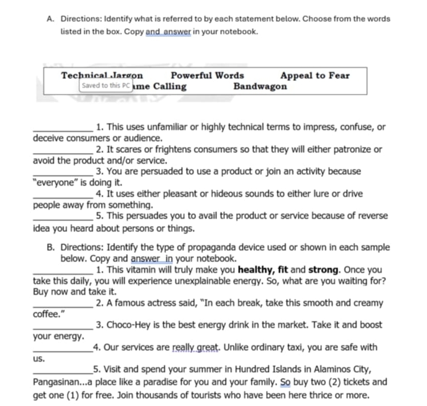 Directions: Identify what is referred to by each statement below. Choose from the words
listed in the box. Copy and answer in your notebook.
Technical Jargon Powerful Words Appeal to Fear
Saved to this PC me Calling Bandwagon
_1. This uses unfamiliar or highly technical terms to impress, confuse, or
deceive consumers or audience.
_2. It scares or frightens consumers so that they will either patronize or
avoid the product and/or service.
_3. You are persuaded to use a product or join an activity because
everyone' is doing it.
_4. It uses either pleasant or hideous sounds to either lure or drive
people away from something.
_5. This persuades you to avail the product or service because of reverse
idea you heard about persons or things.
B. Directions: Identify the type of propaganda device used or shown in each sample
below. Copy and answer__in your notebook.
_1. This vitamin will truly make you healthy, fit and strong. Once you
take this daily, you will experience unexplainable energy. So, what are you waiting for?
Buy now and take it.
_2. A famous actress said, “In each break, take this smooth and creamy
coffee.”
_3. Choco-Hey is the best energy drink in the market. Take it and boost
your energy.
_4. Our services are really great. Unlike ordinary taxi, you are safe with
us.
_5. Visit and spend your summer in Hundred Islands in Alaminos City,
Pangasinan...a place like a paradise for you and your family. So buy two (2) tickets and
get one (1) for free. Join thousands of tourists who have been here thrice or more.