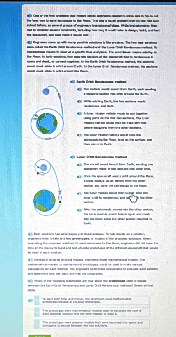 ( Clss of the frs problons that Project Agoio engineers neded to sofee ws to Agurs out
the best way to san extrossuts to te Plass. This was a tough probter that as aas had erer
noived before, so sneral groups of argineers branatormed iess. Whis bna astonating, they
had to corsider aaves) constraints, including how long il would bske to design, badld, and tart
the specacreft, and hs mech it would cast.
) Cegl naes cans up with many pad ite actuttions tn Us proidem. The iws bast achutions
wae coked the tharth Ortst fandereus mathed and the Luser Crtll therdevous meteed. Th
cendesesss meare to mest at s specific fme and place. The word fener mesns riating to
the Aoon. In both anbdiers, two emporate eactiors of the spacecraf ind to candenss in
space and dack, or cormect togetter: In the Eartb Ortalt Reaners mathed, the eeatiers
sould mest wde in ortil aroued Carth. In the Lamer Grtrl Randuvoes methed, the sactions
《) Earth Orist Randanues mallbed
e ) “Then recksts would launch from Carth, each seedag
s expeats eaction ints ortall around the Carth.
() While ortifting tarth, the two eactions would
() A lurar mission valbicte wouddl tso put logether
Laing perts on the Brst bwo sections. Tke Lroer
masion vah icse would then bse flled arth fual
bastore detacting from the other sections.
u) The luser mieson valuce would ta ke ths
extrassutx to the Roon, bnd as the surface, and
thsa return to tats.
) Lunes Orisit Rendezvass mathed
o ) One roctal suld taunch from Eart, sanding one
spececreft made of two sections into tuner ortt,
a) Orue the specacreft ass in ortat around the Moon,
s funer modue sould astach from the other .
section and carry the axtrenauts to the Moos.
e ) The humar module would then taungb back sto
iu mar w rtl to nes deavous ad du     the allver
sect som.
gh) Afler the esbroneuta moved ito the other section,
the luner module would detach sgu in and crash .
o to the Moon while tue other section retumed to
Carlh
a70  Both solutions had scvaniages and daadvantages. To help deode on a satution,
enginsers often create and tast pratatypes, or modists of the proposed euluttors. Wten
evaruaning tite proposed aoutons to sand astrossum to tu Pison, anginears did not huaus the
time or the money to busld and tast pbyustel protocypes of the gitferent spazecraft that wauld
to used in auch sottion.
) instend of tufsting phsical mudats, engrens made mathomurtical modats. The
mat meratical madets, or mythemustical prototypes, could te used to make varus
calculations for eack mothod. The orgreers used thess calculatens to evaluate eack sobsn
and catermare toe well each ate met the constnants .
. Which of the folloing statements are true abouf the pratatgues ceest to desnde
tanhween (e Carth Crt6 Benstanou gruf Lurer Orité Rentecsmus mwthodsT Selac of tad
aparty
To ssve both tne and momay, the ang nears sed muthematicd
protctypes insteed of phenscal pronctypes.
The prstotvoes wore mathematica modab used to cakulate the caall of
aach posste couton and the tme neaded to buld it.
The grosulyps were physcal mutele fisat soms lasched irks spase and