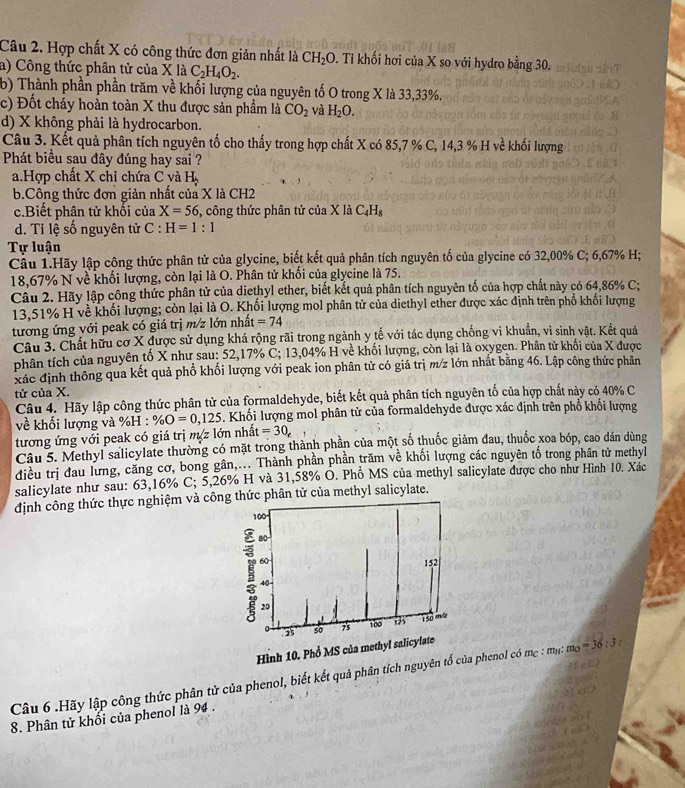 Hợp chất X có công thức đơn giản nhất là CH_2O. Tỉ khối hơi của X so với hydro bing30.
a) Công thức phân tử của X là C_2H_4O_2.
b) Thành phần phần trăm về khối lượng của nguyên tố O trong X là 33,33%.
c) Đốt cháy hoàn toàn X thu được sản phẩm là CO_2 và H_2O.
d) X không phải là hydrocarbon.
Câu 3. Kết quả phân tích nguyên tố cho thấy trong hợp chất X có 85,7 % C, 14,3 % H về khối lượng
Phát biểu sau đây đúng hay sai ?
a.Hợp chất X chỉ chứa C và H_2
b.Công thức đơn giản nhất của X là CH2
c.Biết phân tử khối của X=56 , công thức phân tử của X là C_4H_8
d. Tỉ lệ số nguyên tử C : H=1:1
Tự luận
Cầu 1.Hãy lập công thức phân tử của glycine, biết kết quả phân tích nguyên tố của glycine có 32,00% C; 6,67% H;
18,67% N về khối lượng, còn lại là O. Phân tử khối của glycine là 75.
Câu 2. Hãy lập công thức phân tử của diethyl ether, biết kết quả phân tích nguyên tố của hợp chất này có 64,86% C;
13,51% H về khối lượng; còn lại là O. Khối lượng mol phân tử của diethyl ether được xác định trên phố khối lượng
tương ứng với peak có giá trị m/z lớn nhất =74
Câu 3. Chất hữu cơ X được sử dụng khá rộng rãi trong ngành y tế với tác dụng chống vi khuẩn, vi sinh vật. Kết quả
phân tích của nguyên tố X như sau: 52,17% C; 13,04% H về khối lượng, còn lại là oxygen. Phân tử khối của X được
xác định thông qua kết quả phổ khối lượng với peak ion phân tử có giá trị m/z lớn nhất bằng 46. Lập công thức phân
tử của X.
Câu 4. Hãy lập công thức phân tử của formaldehyde, biết kết quả phân tích nguyên tố của hợp chất này có 40% C
về khối lượng và %H : % O=0,125. Khối lượng mol phân tử của formaldehyde được xác định trên phổ khổi lượng
tương ứng với peak có giá trị m z lớn nhất =30_e _ 
Câu 5. Methyl salicylate thường có mặt trong thành phần của một số thuốc giảm đau, thuốc xoa bóp, cao dán dùng
điều trị đau lưng, căng cơ, bong gân,... Thành phần phần trăm về khối lượng các nguyên tố trong phân tử methyl
salicylate như sau: 63,16% C; 5,26% H và 31,58% O. Phổ MS của methyl salicylate được cho như Hình 10. Xác
định công thức thực nghiệm và cônphân tử của methyl salicylate.
Câu 6 .Hãy lập công thức phân tử của phenol, biết kết quả phân tích nguyên phenol có mẹ : mụ: m_0=36:3:
8. Phân tử khối của phenol là 94 .