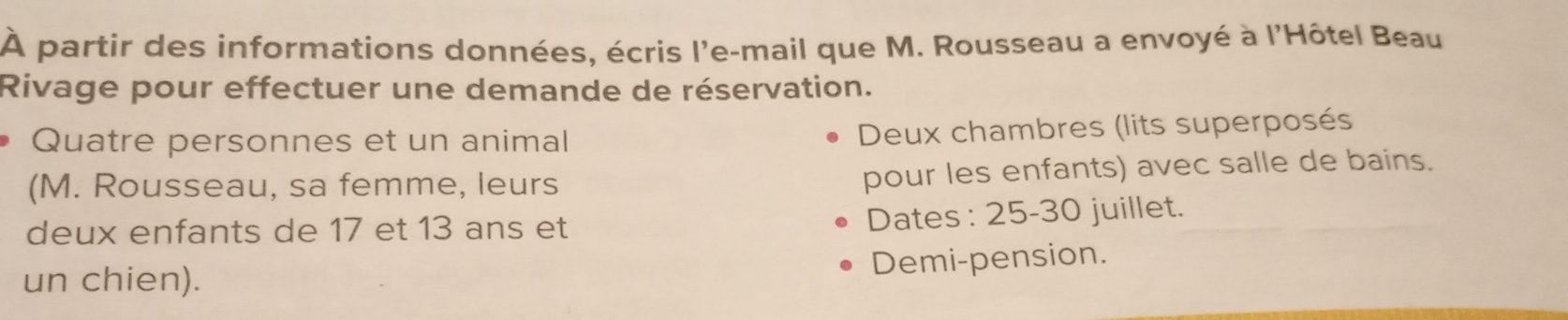 À partir des informations données, écris l'e-mail que M. Rousseau a envoyé à l'Hôtel Beau 
Rivage pour effectuer une demande de réservation. 
Quatre personnes et un animal 
Deux chambres (lits superposés 
(M. Rousseau, sa femme, leurs 
pour les enfants) avec salle de bains. 
deux enfants de 17 et 13 ans et 
Dates : 25- 30 juillet. 
Demi-pension. 
un chien).