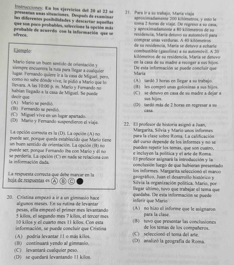 Instrucciones: En los ejercicios del 20 al 22 se 21. Para ir a su trabajo, María viaja
presentan unas situaciones. Después de examinar aproximadamente 200 kilómetros, y esto le
las diferentes posibilidades y descartar aquellas toma 2 horas de viaje. De regreso a su casa,
que son poco probables, seleccione la opción más y aproximadamente a 80 kilómetros de su
probable de acuerdo con la información que se
ofrece. residencia, María detuvo su automóvil para
comprar unas verduras. A 40 kilómetros
de su residencia, María se detuvo a echarle
Ejemplo: combustible (gasolina) a su automóvil. A 20
kilómetros de su residencia, María se detuvo
Mario tiene un buen sentido de orientación y en la casa de su madre a recoger a sus hijos.
De esta información se puede concluir que
siempre encuentra la ruta para llegar a cualquier Maria
lugar. Fernando quiere ir a la casa de Miguel, pero,
como no sabe dónde vive, le pidió a Mario que lo (A) tardó 3 horas en llegar a su trabajo.
llevara. A las 10:00 p. m. Mario y Fernando no (B) les compró unas golosinas a sus hijos.
habían llegado a la casa de Miguel. Se puede (C) se detuvo en casa de su madre a dejar a
decir que sus hijos.
(A) Mario se perdió. (D) tardó más de 2 horas en regresar a su
(B) Fernando se perdió. casa.
(C) Miguel vive en un lugar apartado.
(D) Mario y Fernando suspendieron el viaje. 22. El profesor de historia asignó a Juan,
Margarita, Silvia y Mario unos informes
La opción correcta es la (D). La opción (A) no para la clase sobre Roma. La calificación
puede ser, porque queda establecido que Mario tiene del curso depende de los informes y no se
un buen sentido de orientación. La opción (B) no pueden repetir los temas, que son cuatro,
puede ser, porque Fernando iba con Mario y él no e incluyen la política y el arte de Roma.
se perdería. La opción (C) en nada se relaciona con El profesor asignará la introducción y la
la información dada. conclusión luego de que hubieran presentado
los informes. Margarita seleccionó el marco
La respuesta correcta que debe marcar en la geográfico, Juan el desarrollo histórico y
hoja de respuestas es (A) B C Silvia la organización política. Mario, por
llegar último, tuvo que trabajar el tema que
quedaba. De esta información se puede
20. Cristina empezó a ir a un gimnasio hace inferir que Mario
algunos meses. En su rutina de levantar
pesas, ella empezó el primer mes levantando (A) no hizo el informe que le asignaron
5 kilos, el segundo mes 7 kilos, el tercer mes para la clase.
10 kilos y el cuarto mes 11 kilos. Con esta (B) tuvo que presentar las conclusiones
información, se puede concluir que Cristina
de los temas de los compañeros.
(A) podría levantar 11 o más kilos.
(C) seleccionó el tema del arte.
(B) continuará yendo al gimnasio.
(D) analizó la geografía de Roma.
(C) levantará cualquier peso.
(D) se quedará levantando 11 kilos.