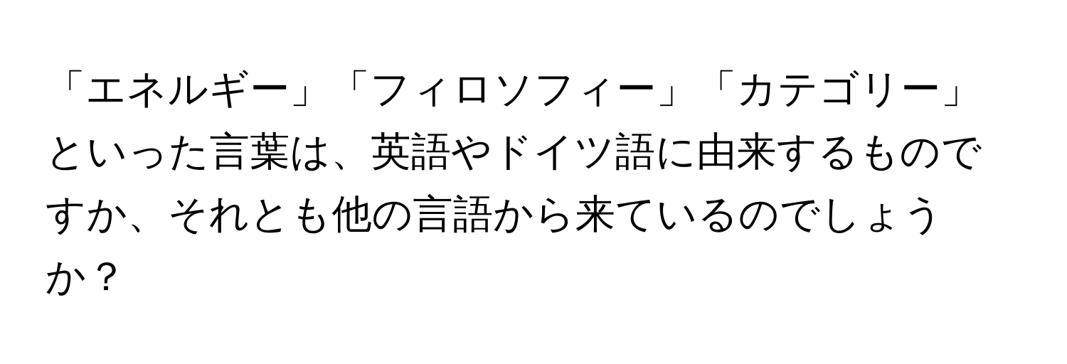 「エネルギー」「フィロソフィー」「カテゴリー」といった言葉は、英語やドイツ語に由来するものですか、それとも他の言語から来ているのでしょうか？