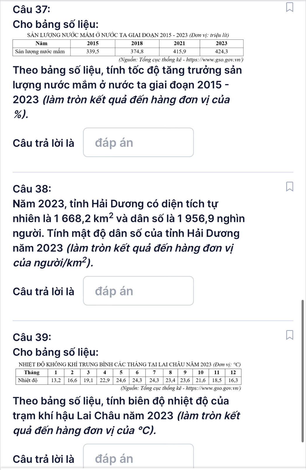 Cho bảng số liệu: 
SẢN LƯỚNG NƯỚC MẢM Ở NƯỚC TA GIAI ĐOẠN 2015 - 2023 (Đơn vị: triệu lít) 
(Nguồn: Tổng cục thổng kê - https://www.gso.gov.vn/) 
Theo bảng số liệu, tính tốc độ tăng trưởng sản 
lượng nước mắm ở nước ta giai đoạn 2015 - 
2023 (làm tròn kết quả đến hàng đơn vị của
%). 
Câu trả lời là đáp án 
Câu 38: 
Năm 2023, tỉnh Hải Dương có diện tích tự 
nhiên là 1668,2km^2 và dân số là 1 956,9 nghìn 
người. Tính mật độ dân số của tỉnh Hải Dương 
năm 2023 (làm tròn kết quả đến hàng đơn vị 
của người/ km^2). 
Câu trả lời là đáp án 
Câu 39: 
Cho bảng số liệu: 
NHIỆT ĐỘ KHÔNG KHÍ TRUNG BÌNH CÁC THÁNG TẠI LAI CHÂU NăM 2023 (Đơn vị: °C) 
(Nguồn: Tổng cục thổng kê - https://www.gso.gov.vn/) 
Theo bảng số liệu, tính biên độ nhiệt độ của 
trạm khí hậu Lai Châu năm 2023 (làm tròn kết 
quả đến hàng đơn vị của°C). 
Câu trả lời là đáp án