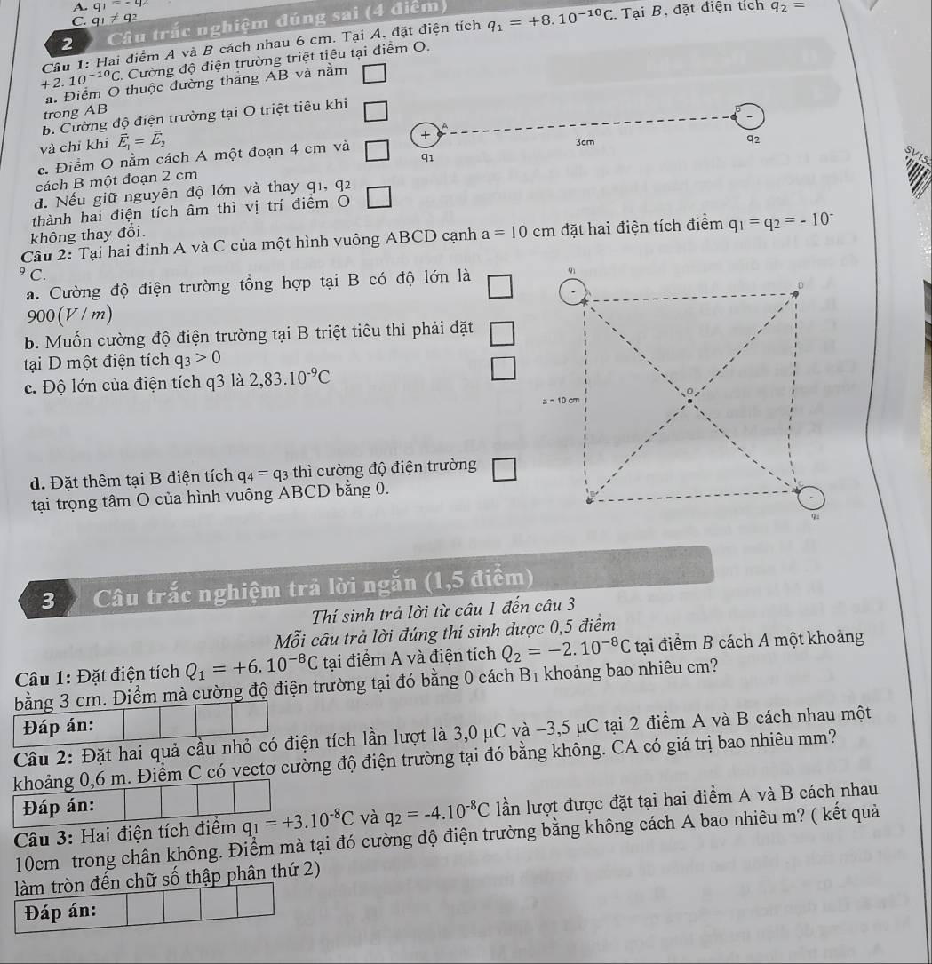 q_1=-q_2
C. q_1!= q_2 q_2=
2 Câu trắc nghiệm đúng sai (4 điệm  Tại B, đặt điện tích
Câu 1: Hai điểm A và B cách nhau 6 cm. Tại A. đặt điện tích q_1=+8.10^(-10)C
+2.10^(-10)C 1. Cường độ điện trường triệt tiêu tại điểm O.
a. Điểm O thuộc đường thắng AB và nằm
trong AB
b. Cường độ điện trường tại O triệt tiêu khi
và chỉ khi vector E_1=vector E_2
+
c. Điểm O nằm cách A một đoạn 4 cm và
3cm
92
cách B một đoạn 2 cm q1
SV15
đ. Nếu giữ nguyên độ lớn và thay q1, q2
thành hai điện tích âm thì vị trí điểm O
không thay đổi.
Câu 2: Tại hai đỉnh A và C của một hình vuông ABCD cạnh a=10cm đặt hai điện tích điểm q_1=q_2=-10^(-^9(
a. Cường độ điện trường tổng hợp tại B có độ lớn là
900 (V / m)
b. Muốn cường độ điện trường tại B triệt tiêu thì phải đặt
tại D một điện tích q_3)>0
c. Độ lớn của điện tích q3 là 2,83.10^(-9)C
d. Đặt thêm tại B điện tích q_4=q_3 thì cường độ điện trường □
tại trọng tâm O của hình vuông ABCD bằng 0.
3  Câu trắc nghiệm trả lời ngắn (1,5 điểm)
Thí sinh trả lời từ câu 1 đến câu 3
Mỗi câu trả lời đúng thí sinh được 0,5 điểm
Câu 1: Đặt điện tích Q_1=+6.10^(-8)C tại điểm A và điện tích Q_2=-2.10^(-8)C tại điểm B cách A một khoảng
bằng 3 cm. Điểm mà cường độ điện trường tại đó bằng 0 cách Bị khoảng bao nhiêu cm?
Đáp án:
Câu 2: Đặt hai quả cầu nhỏ có điện tích lần lượt là 3,0 μC và -3,5 μC tại 2 điểm A và B cách nhau một
khoảng 0,6 m. Điểm C có vectơ cường độ điện trường tại đó bằng không. CA có giá trị bao nhiêu mm?
Đáp án:
q_1=+3.10^(-8)C và q_2=-4.10^(-8)C lần lượt được đặt tại hai điểm A và B cách nhau
Câu 3: Hai điện tích điểm 10cm trong chân không. Điểm mà tại đó cường độ điện trường bằng không cách A bao nhiêu m? ( kết quả
làm tròn đến chữ số thập phân thứ 2)
Đáp án: