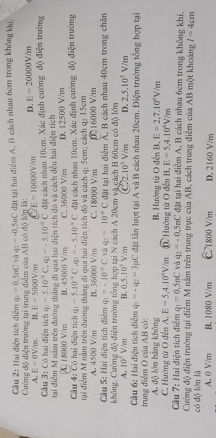 Hai điện tích điểm q_1=0,5nC và q_2=-0,5nC đặt tại hai điểm A, B cách nhau 6cm trong không khí.
Cường độ điện trường tại trung điểm của AB có độ lớn là:
A. E=0V/m. B. E=5000V/m C E=10000V/m
D. E=20000V/m
Câu 3: Có hai điện tích q_1=5.10^(-9)C,q_2=-5.10^(-9)C đặt cách nhau 10cm. Xác định cường độ điện trường
tại điểm M nằm trên đường thắng đi qua hai điện tích đó và cách đều hai điện tích
A18000 V/m B. 45000 V/m C. 36000 V/m D. 12500 V/m
Câu 4: Có hai điện tích q_1=5.10^(-9)C,q_2=-5.10^(-9)C đặt cách nhau 10cm. Xác định cường độ điện trường
tại điểm M nằm trên đường thẳng đi qua hai điện tích đó và cách q1 5cm; cách q2 15cm
A. 4500 V/m B. 36000 V/m C. 18000 V/m D.16000 V/m
Câu 5: Hai điện tích điểm q_1=-10^(-6)C và q_2=10^(-6)C đặt tại hai điểm Á, B cách nhau 40cm trong chân
không. Cường độ điện trường tổng hợp tại N cách A 20cm và cách B 60cm có độ lớn
A. 10^5V/m B. 0,5.10^5V/m C 2.10^5V/m D. 2,5.10^5V/m
Câu 6: Hai điện tích điểm q_1=-q_2=3mu C đặt lần lượt tại A và B cách nhau 20cm. Điện trường tổng hợp tại
trung điểm O của AB có:
A. độ lớn bằng không B. Hướng từ O đến B, E=2,7.10^6V/m
C. Hướng từ O đến A, E=5,4.10^6V/m Hướng từ O đến B, E=5,4.10^6V/m
Câu 7: Hai điện tích điểm q_1=0,5nC và q_2=-0,5nC đặt tại hai điểm A, B cách nhau 6cm trong không khí.
Cường độ điện trường tại điểm M nằm trên trung trực của AB, cách trung điểm của AB một khoảng l=4cm
có độ lớn là
A. 0 V/m B. 1080 V/m C.1800 V/m D. 2160 V/m