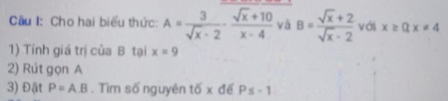 Cầu I: Cho hai biểu thức: A= 3/sqrt(x)-2 - (sqrt(x)+10)/x-4  và B= (sqrt(x)+2)/sqrt(x)-2  với x≥ 0, x!= 4
1) Tính giá trị của B tại x=9
2) Rút gọn A 
3) Đặt P=A.B. Tìm số nguyên tố x để P≤ -1