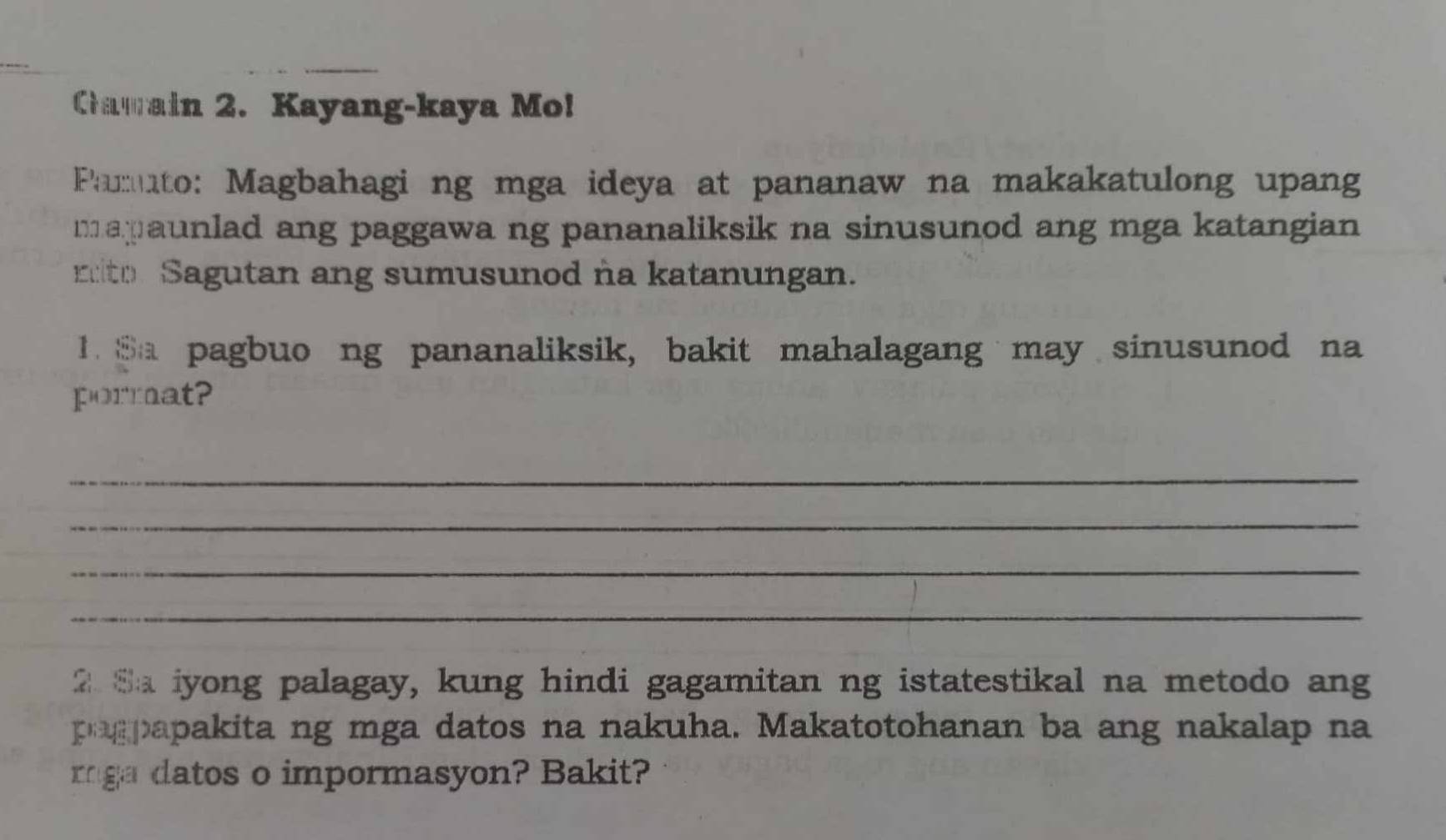 Cawain 2. Kayang-kaya Mo! 
Pamuto: Magbahagi ng mga ideya at pananaw na makakatulong upang 
maaunlad ang paggawa ng pananaliksik na sinusunod ang mga katangian 
reto Sagutan ang sumusunod na katanungan. 
1. Sa pagbuo ng pananaliksik, bakit mahalagang may sinusunod na 
pormat? 
_ 
_ 
_ 
_ 
2 Sa iyong palagay, kung hindi gagamitan ng istatestikal na metodo ang 
pagpapakita ng mga datos na nakuha. Makatotohanan ba ang nakalap na 
rga datos o impormasyon? Bakit?