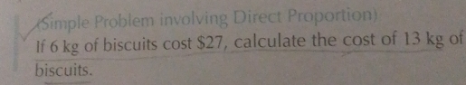 (Simple Problem involving Direct Proportion) 
If 6 kg of biscuits cost $27, calculate the cost of 13 kg of 
biscuits.