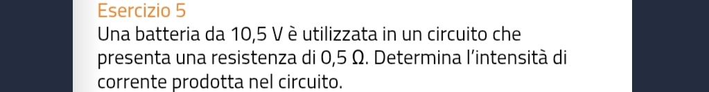 Una batteria da 10,5 V è utilizzata in un circuito che 
presenta una resistenza di 0,5 Ω. Determina l'intensità di 
corrente prodotta nel circuito.