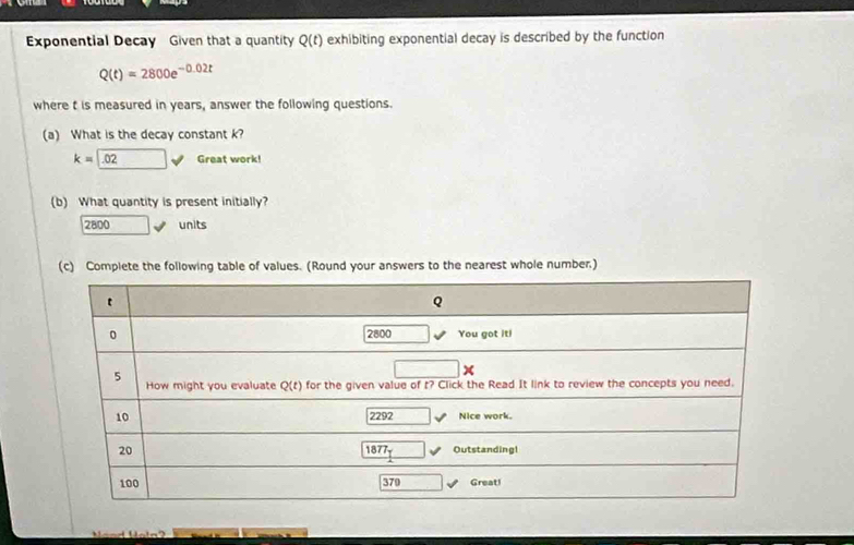 Exponential Decay Given that a quantity Q(t) exhibiting exponential decay is described by the function
Q(t)=2800e^(-0.02t)
where t is measured in years, answer the following questions.
(a) What is the decay constant k?
k=□ .02 v Great work!
(b) What quantity is present initially?
7 300 units
(c) Complete the following table of values. (Round your answers to the nearest whole number.)