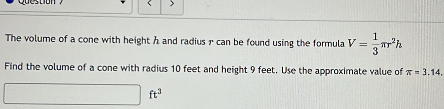 The volume of a cone with height and radius r can be found using the formula V= 1/3 π r^2h
Find the volume of a cone with radius 10 feet and height 9 feet. Use the approximate value of π =3.14.
□ ft^3