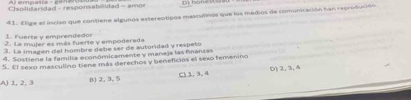 A) empatía - generosio.
C)solidaridad - responsabilidad - amor D) honesta 
41. Elige el inciso que contiene algunos estereotipos masculinos que los medios de comunicación han reproducido
1. Fuerte y emprendedor
2. La mujer es más fuerte y empoderada
3. La imagen del hombre debe ser de autoridad y respeto
4. Sostiene la familia económicamente y maneja las finanzas
5. El sexo masculino tiene más derechos y beneficios el sexo femenino
A) 1, 2, 3 B) 2, 3, 5 C) 1, 3, 4 D) 2, 3, 4