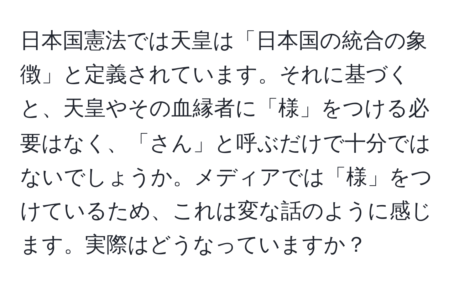 日本国憲法では天皇は「日本国の統合の象徴」と定義されています。それに基づくと、天皇やその血縁者に「様」をつける必要はなく、「さん」と呼ぶだけで十分ではないでしょうか。メディアでは「様」をつけているため、これは変な話のように感じます。実際はどうなっていますか？