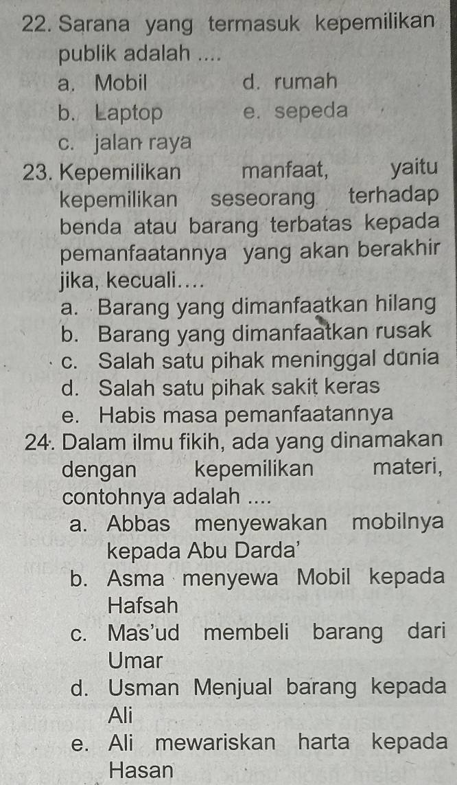 Sarana yang termasuk kepemilikan
publik adalah ....
a. Mobil d. rumah
b. Laptop e. sepeda
c. jalan raya
23. Kepemilikan manfaat, yaitu
kepemilikan seseorang terhadap
benda atau barang terbatas kepada
pemanfaatannya yang akan berakhir
jika, kecuali…...
a. Barang yang dimanfaatkan hilang
b. Barang yang dimanfaatkan rusak
c. Salah satu pihak meninggal dūnia
d. Salah satu pihak sakit keras
e. Habis masa pemanfaatannya
24. Dalam ilmu fikih, ada yang dinamakan
dengan kepemilikan materi,
contohnya adalah ....
a. Abbas menyewakan mobilnya
kepada Abu Darda'
b. Asma menyewa Mobil kepada
Hafsah
c. Mas'ud membeli barang dari
Umar
d. Usman Menjual barang kepada
Ali
e. Ali mewariskan harta kepada
Hasan