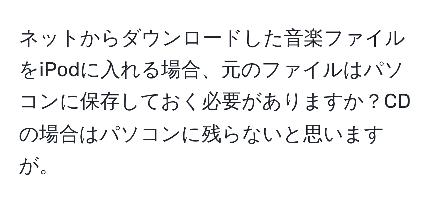 ネットからダウンロードした音楽ファイルをiPodに入れる場合、元のファイルはパソコンに保存しておく必要がありますか？CDの場合はパソコンに残らないと思いますが。