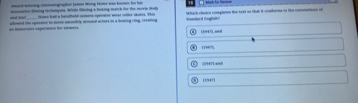 Award-winning cinematographer James Wong Howe was known for his 18 Mark for Review
innovative filming techniques. While filming a boxing match for the movie Jody
and Soul Howe had a handheld camera operator wear roller skates. This Which choice completes the text so that it conforms to the conventions of
allowed the operator to move smoothly around actors in a boxing ring, creating Standard English?
an immersive experience for viewers.
(1947), and
(1947),
a (1947) and
D ) (1947)