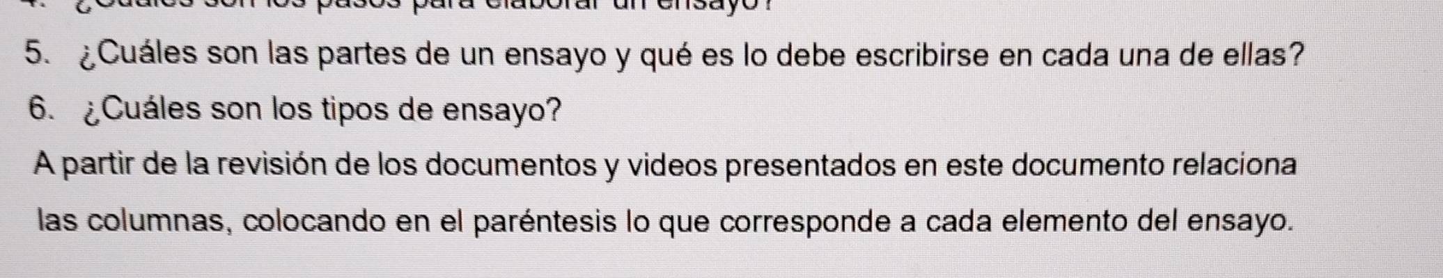 ¿Cuáles son las partes de un ensayo y qué es lo debe escribirse en cada una de ellas? 
6. ¿Cuáles son los tipos de ensayo? 
A partir de la revisión de los documentos y videos presentados en este documento relaciona 
las columnas, colocando en el paréntesis lo que corresponde a cada elemento del ensayo.