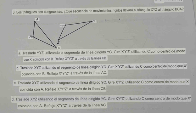 Los triángulos son congruentes. ¿Qué secuencia de movimientos rígidos llevará al triángulo XYZ al triángulo BCA?
a. Traslade YYZ utilizando el segmento de línea dirigido YC. Gire X'Y'Z' * utilizando C como centro de modo
que X ' coincida con B. Refleje X"Y"Z" a través de la línea CB.
b. Traslade XYZ utilizando el segmento de línea dirigido YC. Gire X'Y'Z' utilizando C como centro de modo que X '
coincida con B. Refleje X"Y'Z" a través de la línea AC.
c. Traslade XYZ utilizando el segmento de línea dirigido YC. Gire X'Y'Z' utilizando C como centro de modo que X '
coincida con A. Refleje X''Y''Z'' a través de la línea CB
d. Traslade XYZ utilizando el segmento de línea dirigido YC. Gire X'Y'Z' utilizando C como centro de modo que X '
coincida con A. Refleje X''Y''Z'' a través de la línea AC.