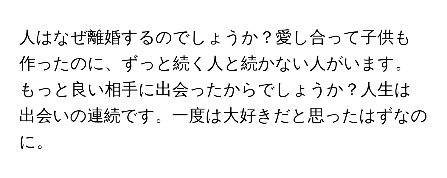 人はなぜ離婚するのでしょうか？愛し合って子供も作ったのに、ずっと続く人と続かない人がいます。もっと良い相手に出会ったからでしょうか？人生は出会いの連続です。一度は大好きだと思ったはずなのに。