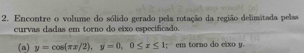 Encontre o volume do sólido gerado pela rotação da região delimitada pelas 
curvas dadas em torno do eixo especificado. 
(a) y=cos (π x/2), y=0, 0≤ x≤ 1; em torno do eixo y.