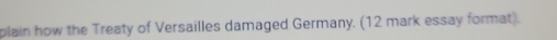 plain how the Treaty of Versailles damaged Germany. (12 mark essay format).