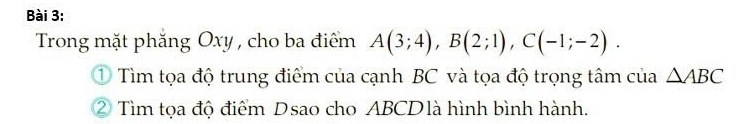 Trong mặt phăng Oxy , cho ba điểm A(3;4), B(2;1), C(-1;-2). 
① Tìm tọa độ trung điểm của cạnh BC và tọa độ trọng tâm của △ ABC
② Tìm tọa độ điểm Dsao cho ABCD là hình bình hành.