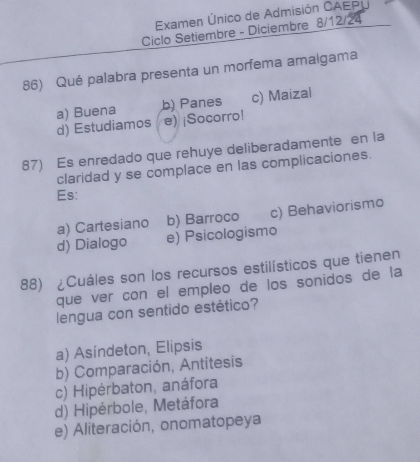 Examen Único de Admisión CAEPU
Ciclo Setiembre - Diciembre 8/12/24
86) Qué palabra presenta un morfema amalgama
a) Buena b) Panes c) Maizal
d) Estudiamos e) ¡Socorro!
87) Es enredado que rehuye deliberadamente en la
claridad y se complace en las complicaciones.
Es:
a) Cartesiano b) Barroco c) Behaviorismo
d) Dialogo e) Psicologismo
88) ¿Cuáles son los recursos estilísticos que tienen
que ver con el empleo de los sonidos de la
lengua con sentido estético?
a) Asíndeton, Elipsis
b) Comparación, Antitesis
c) Hipérbaton, anáfora
d) Hipérbole, Metáfora
e) Aliteración, onomatopeya