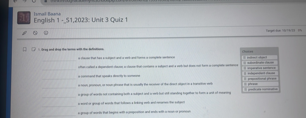 Ismail Baana
English 1 -_S1,2023: Unit 3 Quiz 1
Target due: 10/19/23 0%
1. Drag and drop the terms with the definitions. Choices
a clause that has a subject and a verb and forms a complete sentence H indirect object
often called a dependent clause; a clause that contains a subject and a verb but does not form a complete sentence subordinate clause
= imperative sentence
a command that speaks directly to someone = independent clause
= prepositional phrase
a noun, pronoun, or noun phrase that is usually the receiver of the direct object in a transitive verb ll phrase
a group of words not containing both a subject and a verb but still standing together to form a unit of meaning predicate nominative
a word or group of words that follows a linking verb and renames the subject
a group of words that begins with a preposition and ends with a noun or pronoun