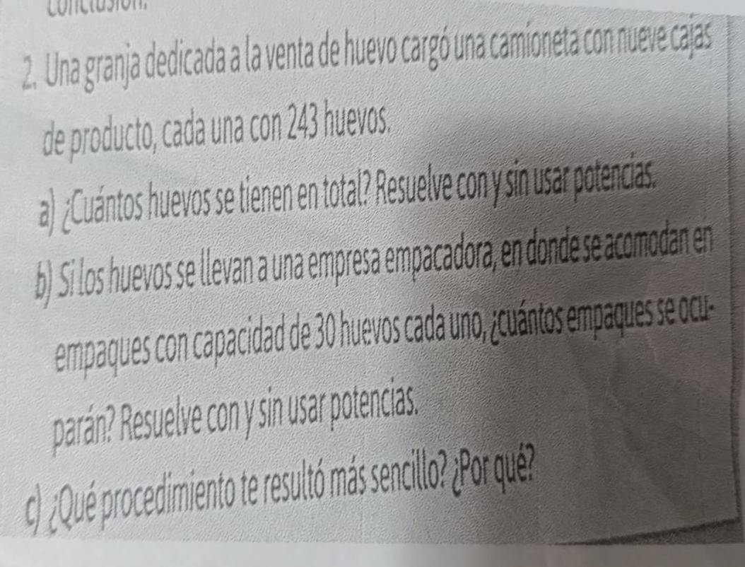 Una granja dedicada a la venta de huevo cargó una camioneta con nueve cajas 
de producto, cada una con 243 huevos. 
a) ¿Cuántos huevos se tienen en total? Resuelve con y sin usar potencias. 
b) Si los huevos se llevan a una empresa empacadora, en donde se acomodan en 
empaques con capacidad de 30 huevos cada uno, ¿cuántos empaques se ocu 
parán? Resuelve con y sin usar potencias. 
c) ¿Qué procedimiento te resultó más sencill? ¿Por qué?