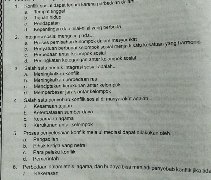 Konflik sosial dapat terjadi karena perbedaan dalam...
a. Tempat tinggal
b. Tujuan hidup
c. Pendapatan
d. Kepentingan dan nilai-nilai yang berbeda
2. Integrasi sosial mengacu pada...
a. Proses pemisahan kelompok dalam masyarakat
b. Penyatuan berbagai kelompok sosial menjadi satu kesatuan yang harmonis
c. Perbedaan antar kelompok sosial
d. Peningkatan ketegangan antar kelompok sosial
3. Salah satu bentuk integrasi sosial adalah...
a. Meningkatkan konflik
b. Meningkatkan perbedaan ras
c. Menciptakan kerukunan antar kelompok
d. Memperbesar jarak antar kelompok
4. Salah satu penyebab konflik sosial di masyarakat adalah...
a. Kesamaan tujuan
b. Keterbatasan sumber daya
c. Kesamaan agama
d. Kerukunan antar kelompok
5. Proses penyelesaian konflik melalui mediasi dapat dilakukan oleh...
a. Pengadilan
b. Pihak ketiga yang netral
c. Para pelaku konflik
d. Pemerintah
6. Perbedaan dalam etnis, agama, dan budaya bisa menjadi penyebab konflik jika tida
a. Kekerasan