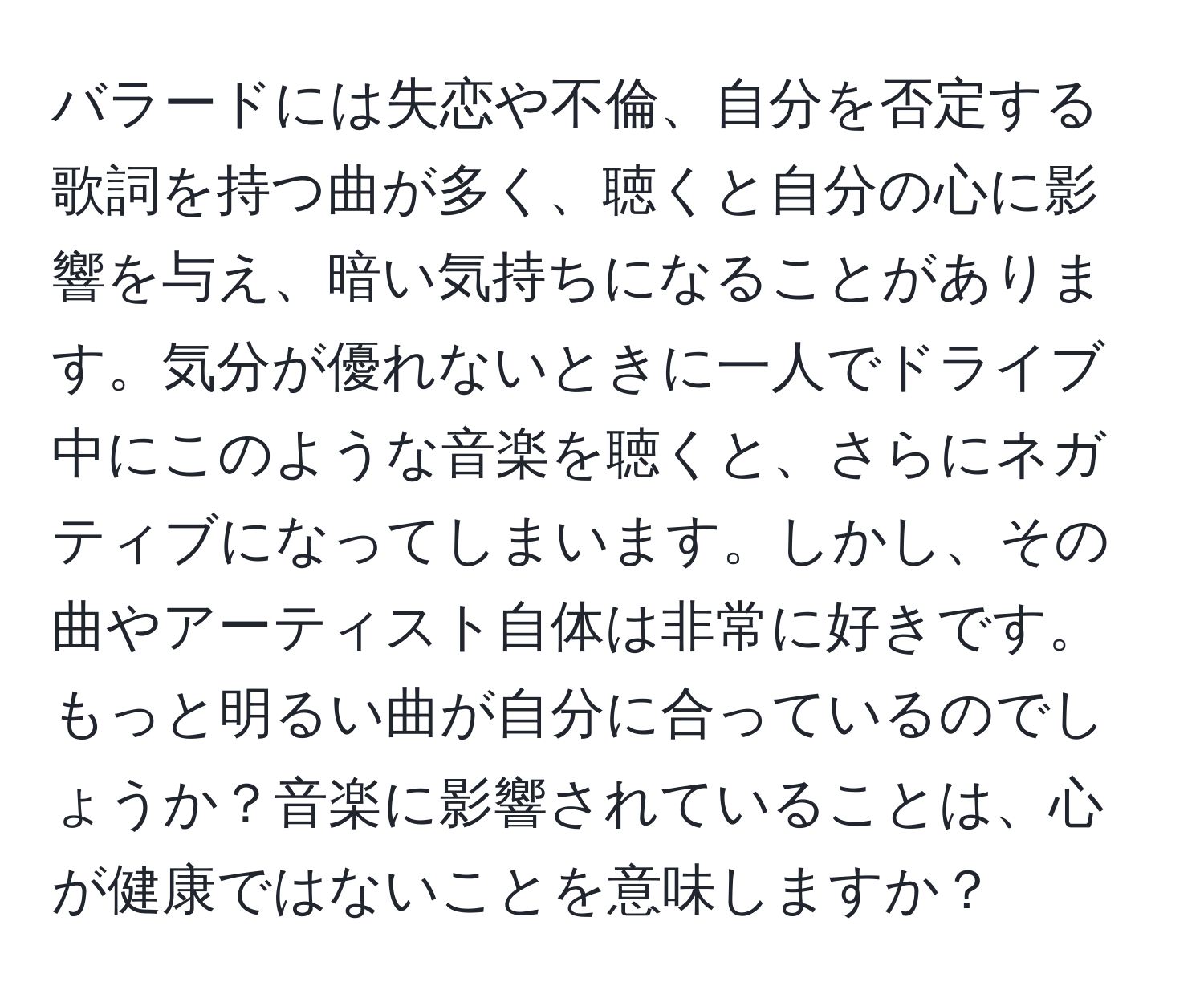 バラードには失恋や不倫、自分を否定する歌詞を持つ曲が多く、聴くと自分の心に影響を与え、暗い気持ちになることがあります。気分が優れないときに一人でドライブ中にこのような音楽を聴くと、さらにネガティブになってしまいます。しかし、その曲やアーティスト自体は非常に好きです。もっと明るい曲が自分に合っているのでしょうか？音楽に影響されていることは、心が健康ではないことを意味しますか？