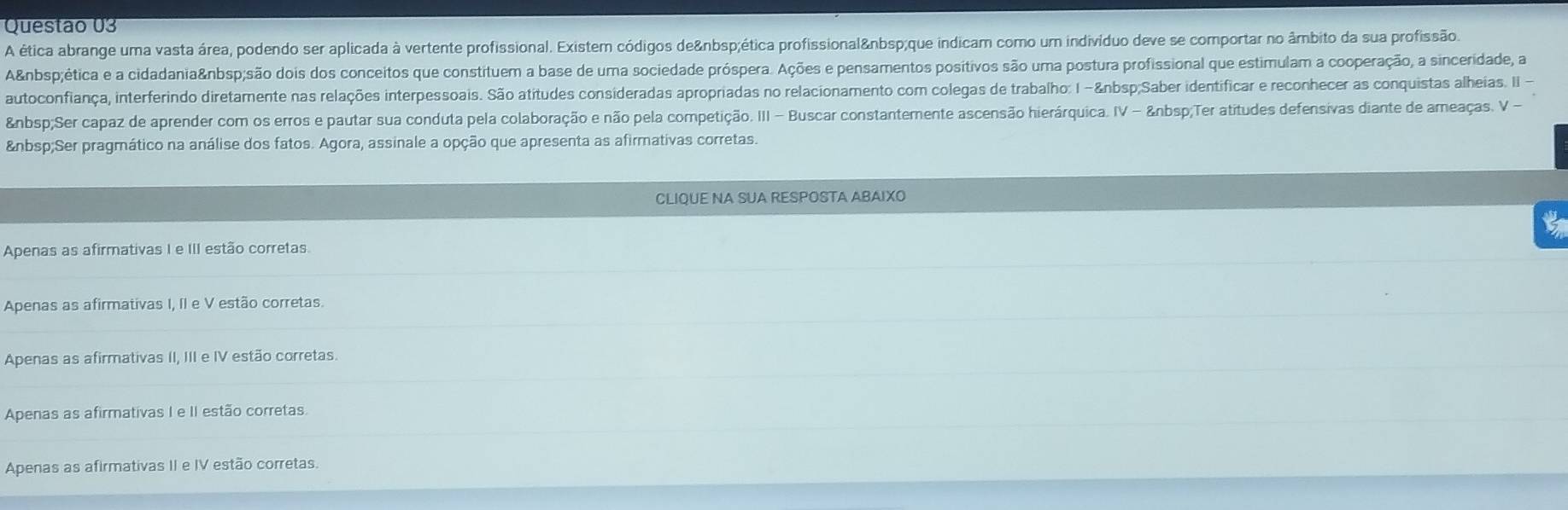 A ética abrange uma vasta área, podendo ser aplicada à vertente profissional. Existem códigos de ética profissional que indicam como um indivíduo deve se comportar no âmbito da sua profissão.
A ética e a cidadania são dois dos conceitos que constituem a base de uma sociedade próspera. Ações e pensamentos positivos são uma postura profissional que estimulam a cooperação, a sinceridade, a
autoconfiança, interferindo diretamente nas relações interpessoais. São atitudes consideradas apropriadas no relacionamento com colegas de trabalho: I - Saber identificar e reconhecer as conquistas alheias. II
Ser capaz de aprender com os erros e pautar sua conduta pela colaboração e não pela competição. III - Buscar constantemente ascensão hierárquica. IV -  Ter atitudes defensivas diante de ameaças. V -
Ser pragmático na análise dos fatos. Agora, assinale a opção que apresenta as afirmativas corretas.
CLIQUE NA SUA RESPOSTA ABAIXO
to
Apenas as afirmativas I e III estão corretas.
Apenas as afirmativas I, II e V estão corretas.
Apenas as afirmativas II, III e IV estão corretas.
Apenas as afirmativas I e II estão corretas.
Apenas as afirmativas II e IV estão corretas.