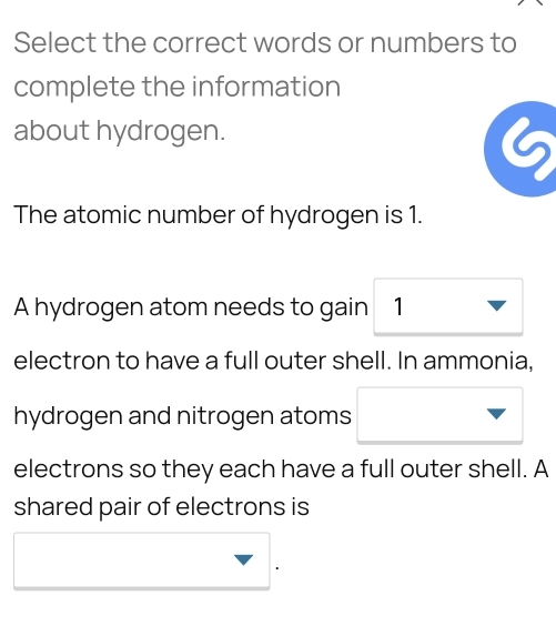 Select the correct words or numbers to 
complete the information 
about hydrogen.
6
The atomic number of hydrogen is 1. 
A hydrogen atom needs to gain ₹1
electron to have a full outer shell. In ammonia, 
hydrogen and nitrogen atoms 
electrons so they each have a full outer shell. A 
shared pair of electrons is