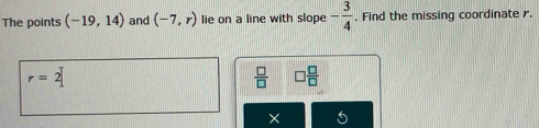 The points (-19,14) and (-7,r) lie on a line with slope - 3/4 . Find the missing coordinate .
r=2
 □ /□   □  □ /□  