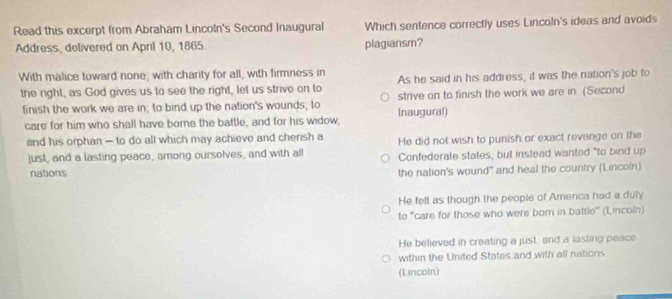 Read this excerpt from Abraham Lincoln's Second Inaugural Which sentence correctly uses Lincoln's ideas and avoids
Address, delivered on April 10, 1865 plagiansm?
With malice toward none; with charity for all, with firmness in
the right, as God gives us to see the right, let us strive on to As he said in his address, it was the nation's job to
finish the work we are in; to bind up the nation's wounds, to strive on to finish the work we are in (Second
care for him who shall have borne the battle, and for his widow, Inaugural)
and his orphan — to do all which may achieve and chensh a
He did not wish to punish or exact revenge on the
just, and a lasting peace, among ourselves, and with all
nations Confederale states, but instead wanted "to bind up
the nation's wound" and heal the country (Lincoln)
He felt as though the people of Amerca had a duly
to 'care for those who were bor in battle'' (Lincoln)
He believed in creating a just and a lasting peace
within the United States and with all nations
(Lincoln)
