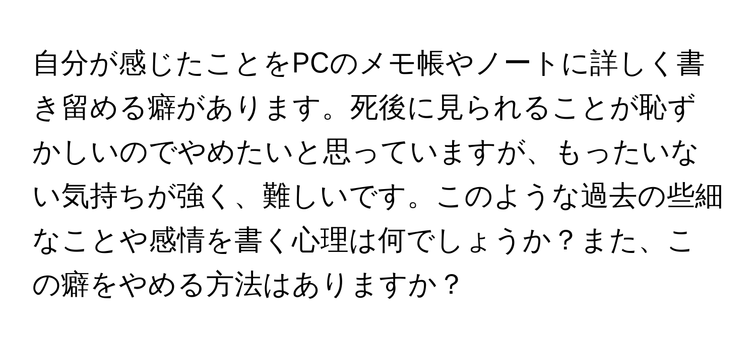 自分が感じたことをPCのメモ帳やノートに詳しく書き留める癖があります。死後に見られることが恥ずかしいのでやめたいと思っていますが、もったいない気持ちが強く、難しいです。このような過去の些細なことや感情を書く心理は何でしょうか？また、この癖をやめる方法はありますか？