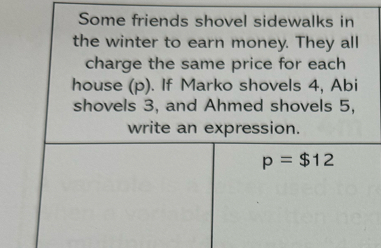 Some friends shovel sidewalks in 
the winter to earn money. They all 
charge the same price for each 
house (p). If Marko shovels 4, Abi 
shovels 3, and Ahmed shovels 5, 
write an expression.
p=$12