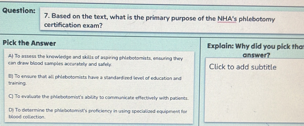 Based on the text, what is the primary purpose of the NHA's phlebotomy
certification exam?
Pick the Answer Explain: Why did you pick tha
A) To assess the knowledge and skills of aspiring phlebotomists, ensuring they answer?
can draw blood samples accurately and safely. Click to add subtitle
B) To ensure that all phlebotomists have a standardized level of education and
training.
C) To evaluate the phlebotomist's ability to communicate effectively with patients.
D) To determine the phlebotomist's proficiency in using specialized equipment for
blood collection.