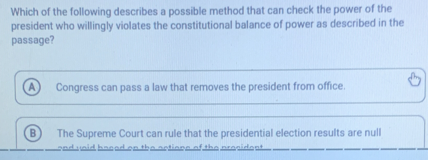 Which of the following describes a possible method that can check the power of the
president who willingly violates the constitutional balance of power as described in the
passage?
a Congress can pass a law that removes the president from office.
B The Supreme Court can rule that the presidential election results are null
an v o ba e e on the se o n e o th dant