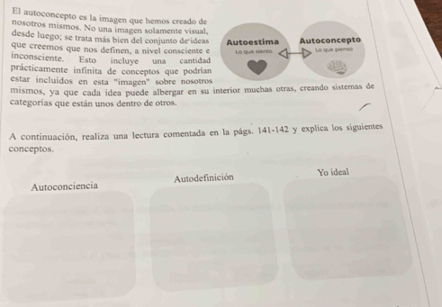 El autoconcepto es la imagen que hemos creado de 
nosotros mismos. No una imagen solamente visual. 
desde luego; se trata más bien del conjunto de ideas 
que creemos que nos definen, a nivel consciente 
inconsciente. Esto incluye una cantida 
prácticamente infinita de conceptos que podríia 
estar incluidos en esta "imagen" sobre nosotros 
mismos, ya que cada ídea puede albergar en su interior muchas otras, creando sistemas de 
categorías que están unos dentro de otros. 
A continuación, realiza una lectura comentada en la págs. 141-142 y explica los siguientes 
conceptos. 
Autoconciencia Autodefinición Yo ideal