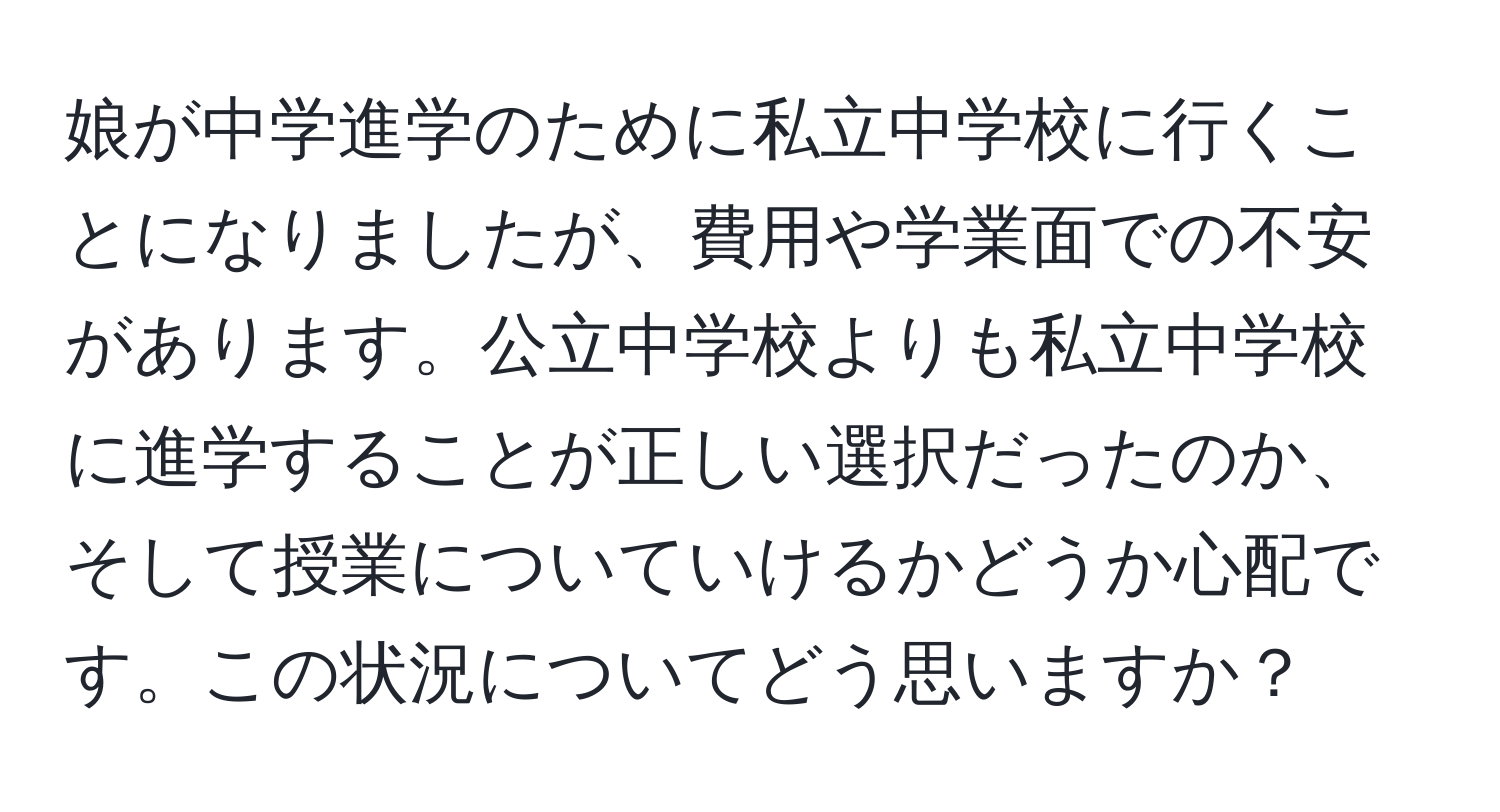 娘が中学進学のために私立中学校に行くことになりましたが、費用や学業面での不安があります。公立中学校よりも私立中学校に進学することが正しい選択だったのか、そして授業についていけるかどうか心配です。この状況についてどう思いますか？