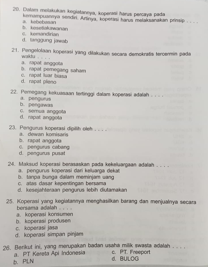 Dalam melakukan kegiatannya, koperasi harus percaya pada
kemampuannya sendiri. Artinya, koperasi harus melaksanakan prinsip . . . .
a. kebebasan
b. kesetiakawanan
c. kemandirian
d. tanggung jawab
21. Pengelolaan koperasi yang dilakukan secara demokratis tercermin pada
waktu . . . .
a、 rapat anggota
b. rapat pemegang saham
c. rapat luar biasa
d. rapat pleno
22. Pemegang kekuasaan tertinggi dalam koperasi adalah . . . .
a. pengurus
b. pengawas
c. semua anggota
d. rapat anggota
23. Pengurus koperasi dipilih oleh . . . .
a. dewan komisaris
b. rapat anggota
c. pengurus cabang
d. pengurus pusat
24. Maksud koperasi berasaskan pada kekeluargaan adalah . . . .
a. pengurus koperasi dari keluarga dekat
b. tanpa bunga dalam meminjam uang
c. atas dasar kepentingan bersama
d. kesejahteraan pengurus lebih diutamakan
25. Koperasi yang kegiatannya menghasilkan barang dan menjualnya secara
bersama adalah . . . .
a. koperasi konsumen
b. koperasi produsen
c. koperasi jasa
d. koperasi simpan pinjam
26. Berikut ini, yang merupakan badan usaha milik swasta adalah . . . .
a. PT Kereta Api Indonesia c. PT. Freeport
b. PLN d. BULOG