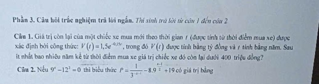 Phần 3. Câu hỏi trắc nghiệm trả lời ngắn. Thí sinh trà lời từ câu 1 đến câu 2 
Câu 1. Giá trị còn lại của một chiếc xe mua mới theo thời gian / (được tính từ thời điểm mua xe) được 
xác định bởi công thức: V(t)=1,5e^(-0,15t) , trong đó V(t) được tính bằng tỷ đồng và 7 tính bằng năm. Sau 
ít nhất bao nhiêu năm kể từ thời điểm mua xe giá trị chiếc xe đó còn lại dưới 400 triệu đồng? 
Câu 2. Nếu 9^x-12^2=0 thì biểu thức P= 1/3^(-x-1) -8.9^(frac x-1)2+19. có giá trị bằng