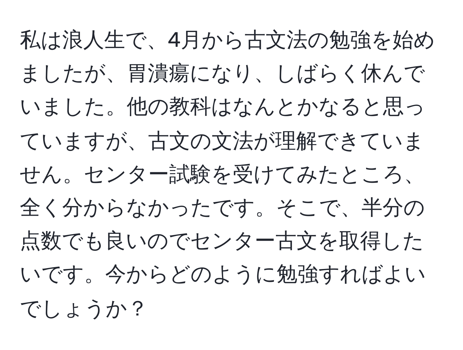 私は浪人生で、4月から古文法の勉強を始めましたが、胃潰瘍になり、しばらく休んでいました。他の教科はなんとかなると思っていますが、古文の文法が理解できていません。センター試験を受けてみたところ、全く分からなかったです。そこで、半分の点数でも良いのでセンター古文を取得したいです。今からどのように勉強すればよいでしょうか？