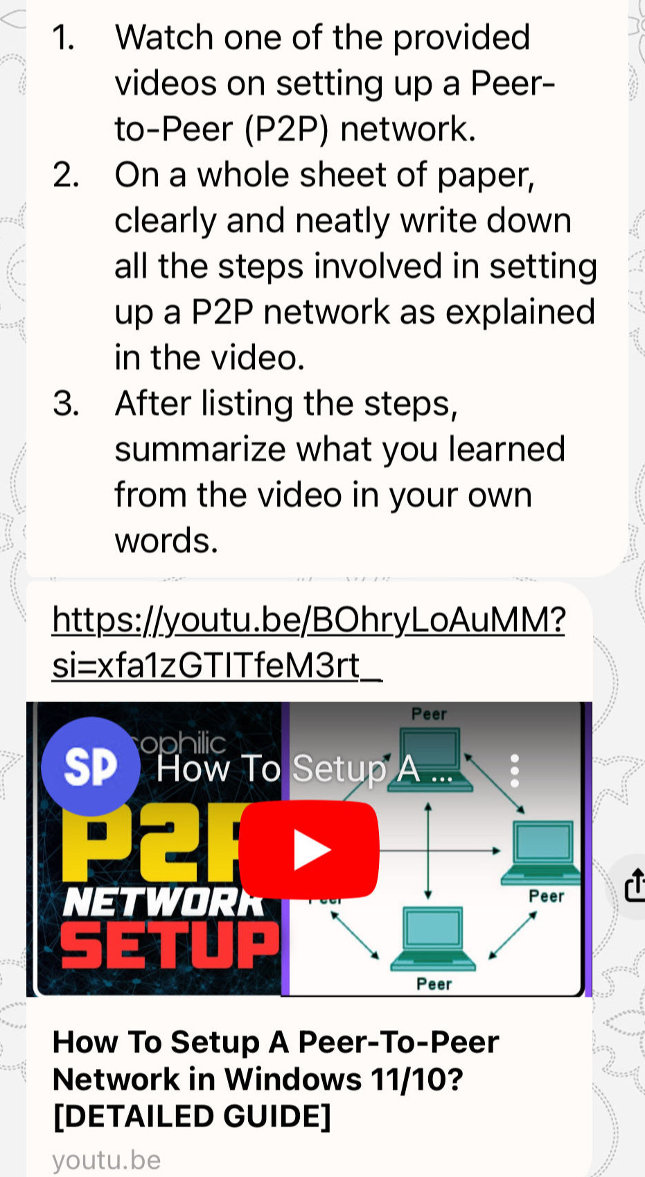 Watch one of the provided 
videos on setting up a Peer- 
to-Peer (P2P) network. 
2. On a whole sheet of paper, 
clearly and neatly write down 
all the steps involved in setting 
up a P2P network as explained 
in the video. 
3. After listing the steps, 
summarize what you learned 
from the video in your own 
words. 
https://youtu.be/BOhryLoAuMM? 
si=xfa1zGTITfeM3rt_ 
How To Setup A Peer-To-Peer 
Network in Windows 11/10? 
[DETAILED GUIDE] 
youtu.be